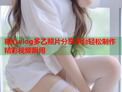 糖心vlog多乙照片分享平台轻松制作精彩视频瞬间  第1张
