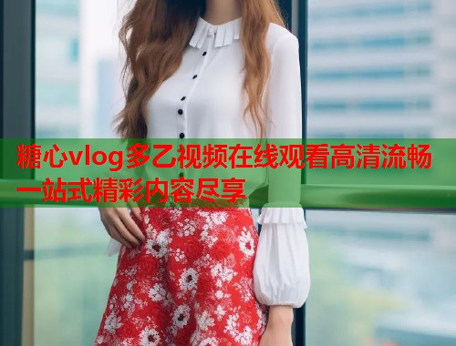 糖心vlog多乙视频在线观看高清流畅一站式精彩内容尽享  第1张