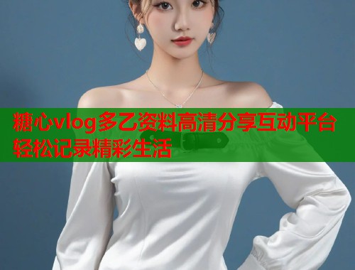 糖心vlog多乙资料高清分享互动平台轻松记录精彩生活  第1张