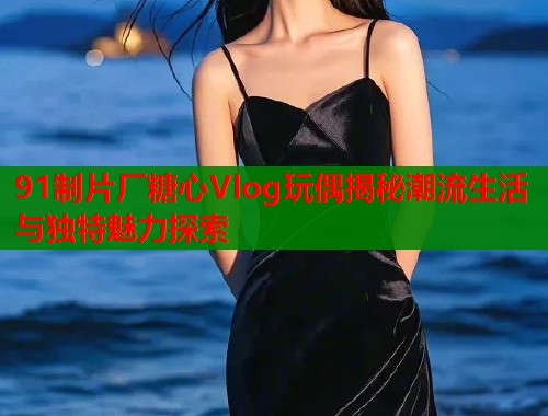 91制片厂糖心Vlog玩偶揭秘潮流生活与独特魅力探索  第1张