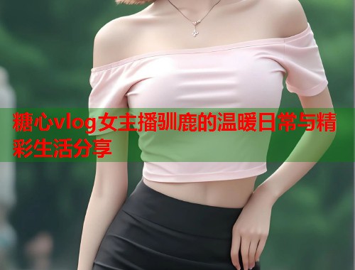糖心vlog女主播驯鹿的温暖日常与精彩生活分享  第1张
