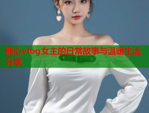 糖心vlog女主的日常故事与温暖生活分享  第2张