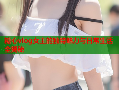 糖心vlog女主的独特魅力与日常生活全揭秘  第1张