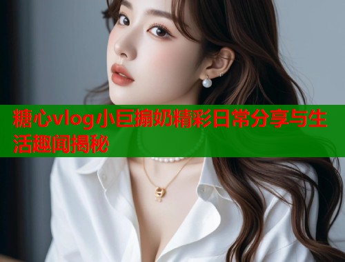 糖心vlog小巨搧奶精彩日常分享与生活趣闻揭秘  第1张