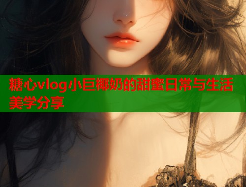 糖心vlog小巨椰奶的甜蜜日常与生活美学分享  第1张