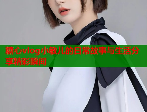 糖心vlog小敏儿的日常故事与生活分享精彩瞬间  第2张