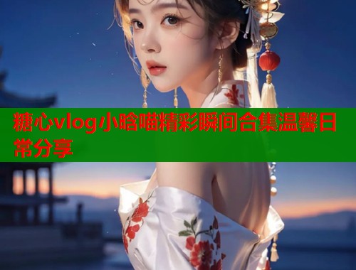 糖心vlog小晗喵精彩瞬间合集温馨日常分享  第1张