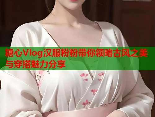 糖心Vlog汉服粉粉带你领略古风之美与穿搭魅力分享  第1张