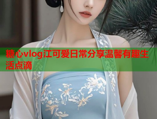 糖心vlog江可爱日常分享温馨有趣生活点滴  第1张
