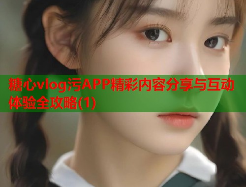 糖心vlog污APP精彩内容分享与互动体验全攻略(1)  第2张