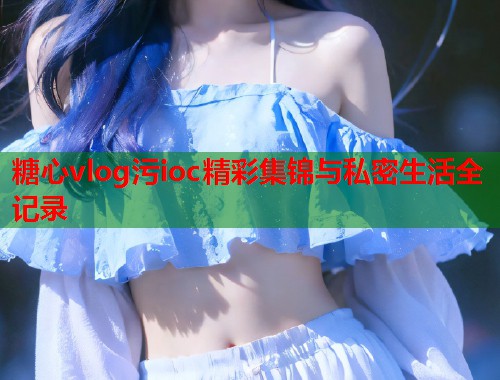 糖心vlog污ioc精彩集锦与私密生活全记录  第1张