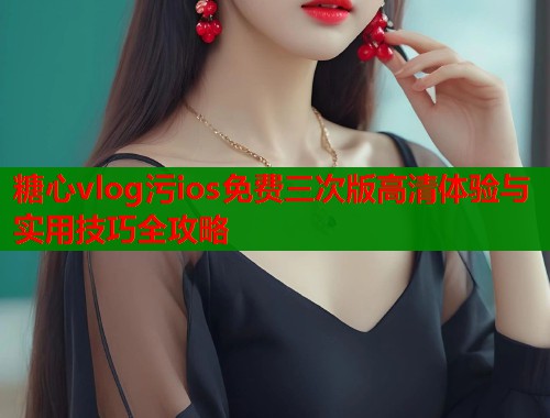 糖心vlog污ios免费三次版高清体验与实用技巧全攻略  第1张