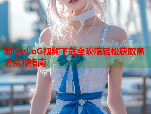 糖心vLoG视频下载全攻略轻松获取高清资源指南  第1张