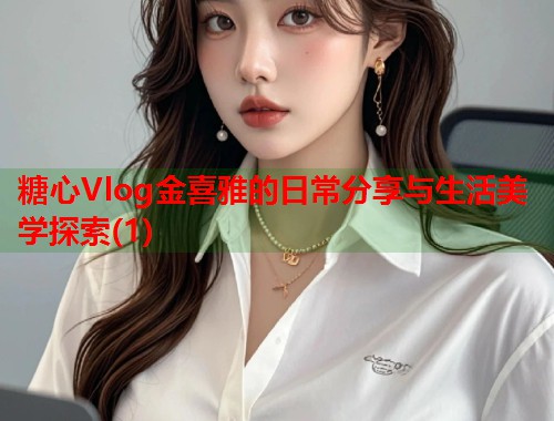糖心Vlog金喜雅的日常分享与生活美学探索(1)  第1张