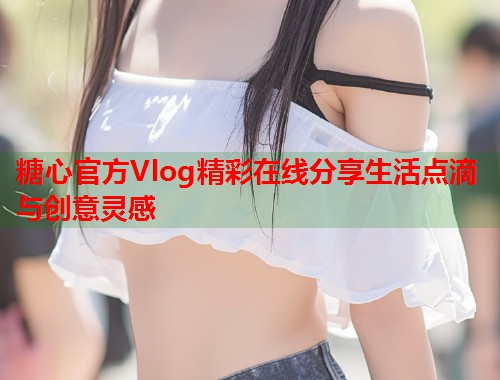 糖心官方Vlog精彩在线分享生活点滴与创意灵感  第1张