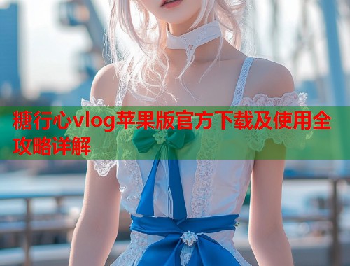 糖行心vlog苹果版官方下载及使用全攻略详解  第2张