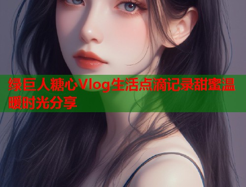 绿巨人糖心Vlog生活点滴记录甜蜜温暖时光分享  第1张