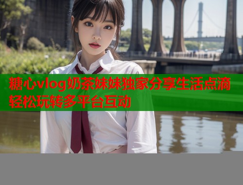 糖心vlog奶茶妹妹独家分享生活点滴轻松玩转多平台互动  第1张